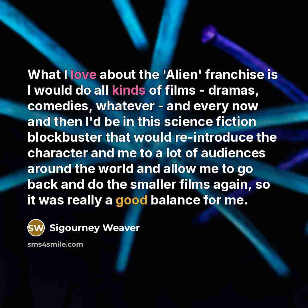 “What I love about the 'Alien' franchise is I would do all kinds of films - dramas, comedies, whatever - and every now and then I'd be in this science fiction blockbuster that would re-introduce the character and me to a lot of audiences around the world and allow me to go back and do the smaller…” quote by Sigourney Weaver