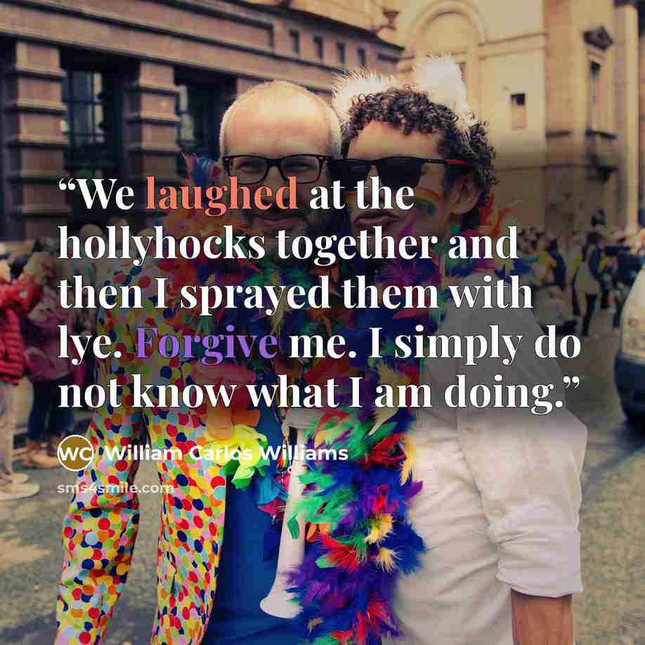 “We laughed at the hollyhocks together and then I sprayed them with lye. Forgive me. I simply do not know what I am doing.” quote by William Carlos Williams
