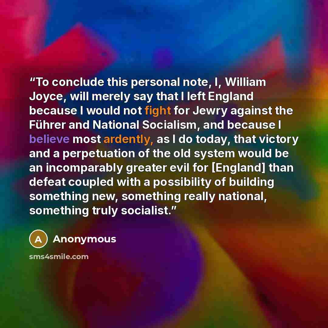 “To conclude this personal note, I, William Joyce, will merely say that I left England because I would not fight for Jewry against the Führer and National Socialism, and because I believe most ardently, as I do today, that victory and a perpetuation of the old system would be an incomparably…” quote by Anonymous