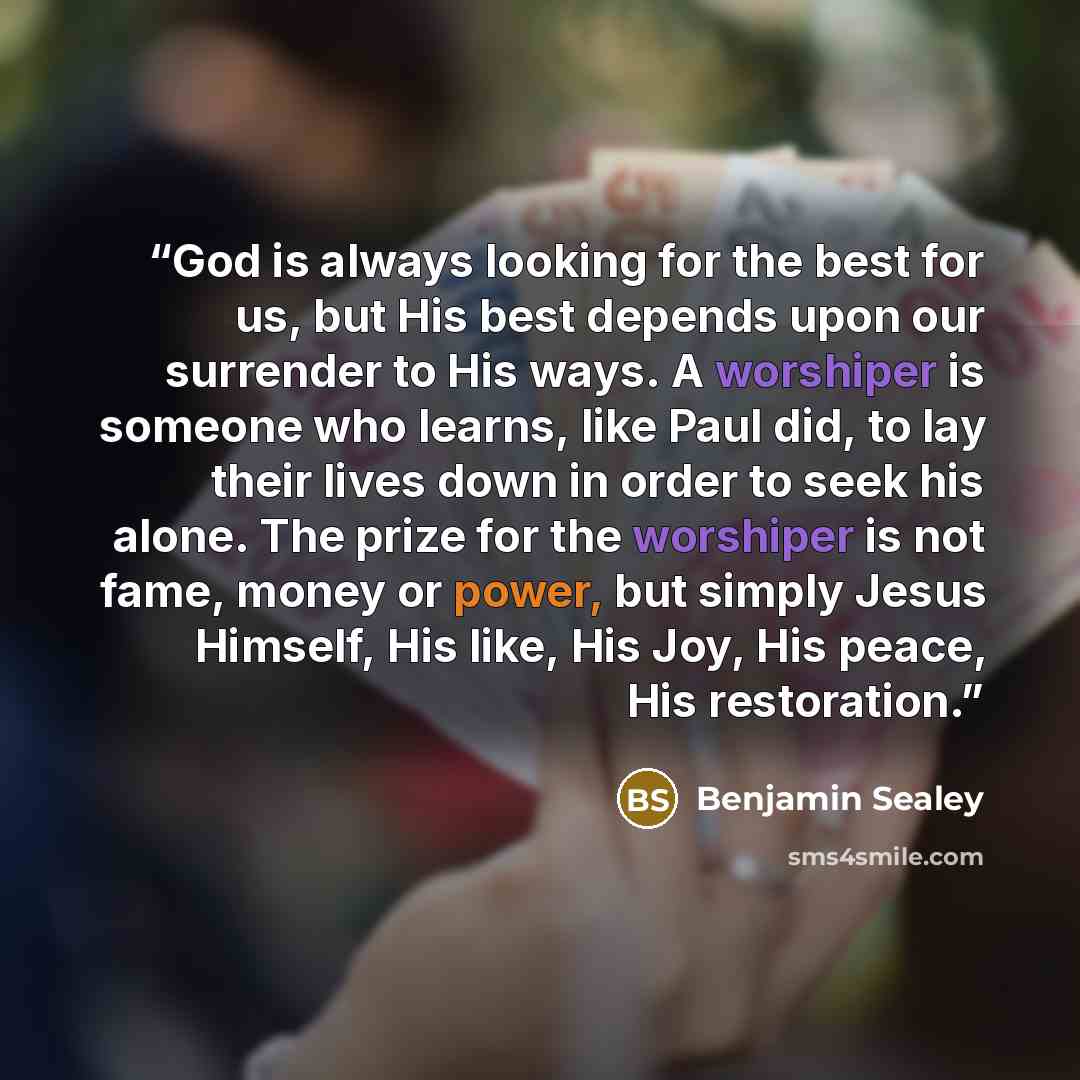 “God is always looking for the best for us, but His best depends upon our surrender to His ways. A worshiper is someone who learns, like Paul did, to lay their lives down in order to seek his alone. The prize for the worshiper is not fame, money or power, but simply Jesus Himself, His like, His…” quote by Benjamin Sealey
