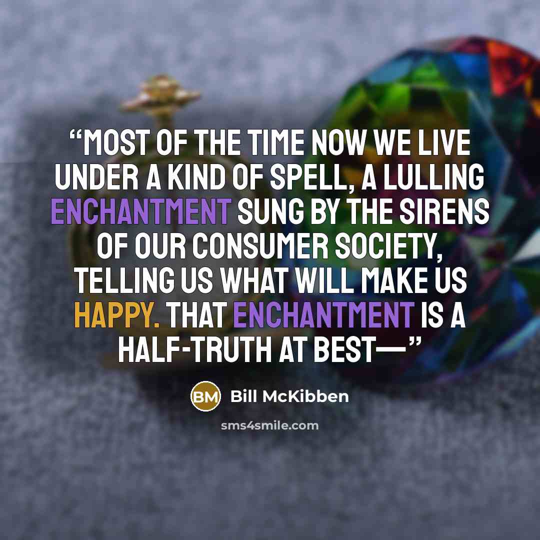 “Most of the time now we live under a kind of spell, a lulling enchantment sung by the sirens of our consumer society, telling us what will make us happy. That enchantment is a half-truth at best—” quote by Bill McKibben