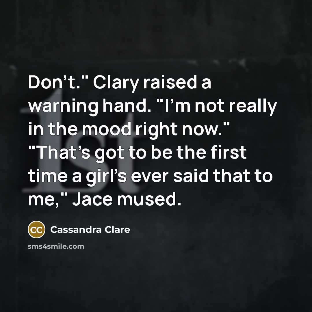 “Don't." Clary raised a warning hand. "I'm not really in the mood right now." "That's got to be the first time a girl's ever said that to me," Jace mused.” quote by Cassandra Clare
