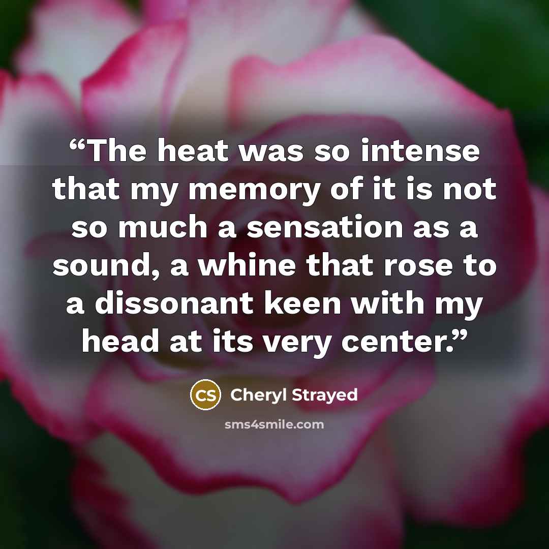 “The heat was so intense that my memory of it is not so much a sensation as a sound, a whine that rose to a dissonant keen with my head at its very center.” quote by Cheryl Strayed
