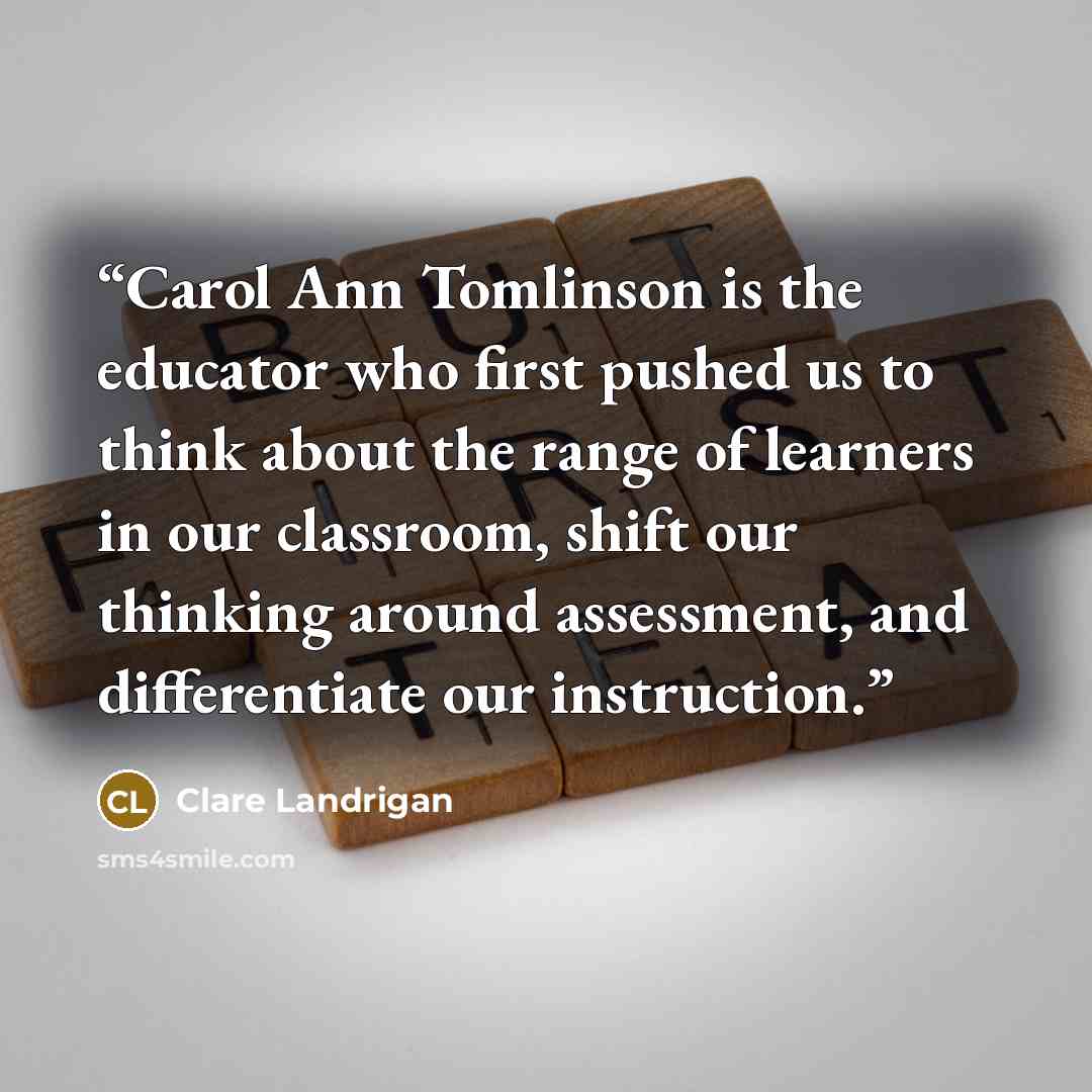 “Carol Ann Tomlinson is the educator who first pushed us to think about the range of learners in our classroom, shift our thinking around assessment, and differentiate our instruction.” quote by Clare Landrigan