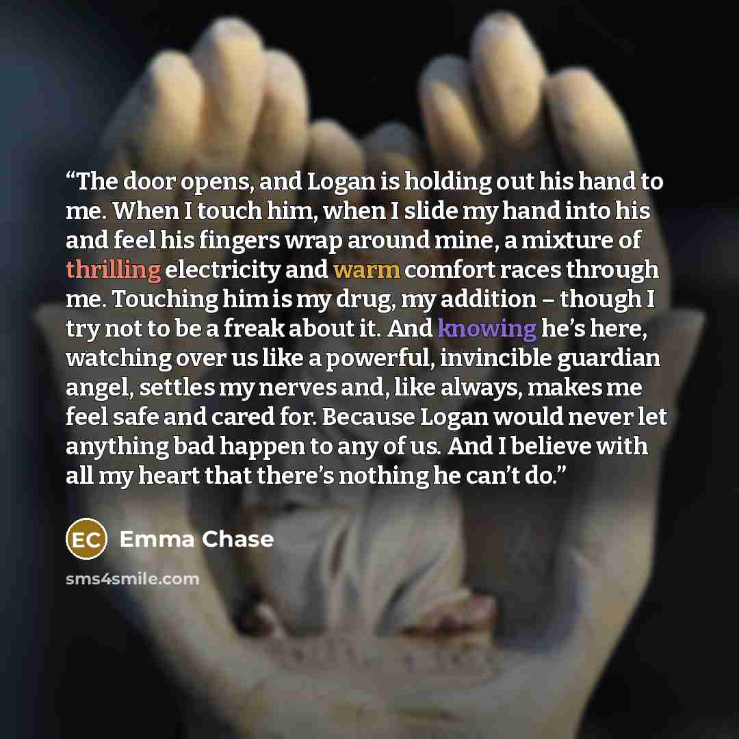 “The door opens, and Logan is holding out his hand to me. When I touch him, when I slide my hand into his and feel his fingers wrap around mine, a mixture of thrilling electricity and warm comfort races through me. Touching him is my drug, my addition – though I try not to be a freak about it. And…” quote by Emma Chase