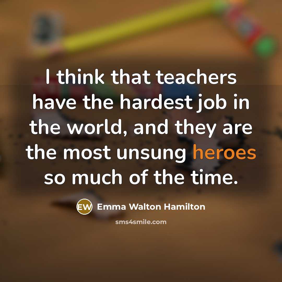 “I think that teachers have the hardest job in the world, and they are the most unsung heroes so much of the time.” quote by Emma Walton Hamilton