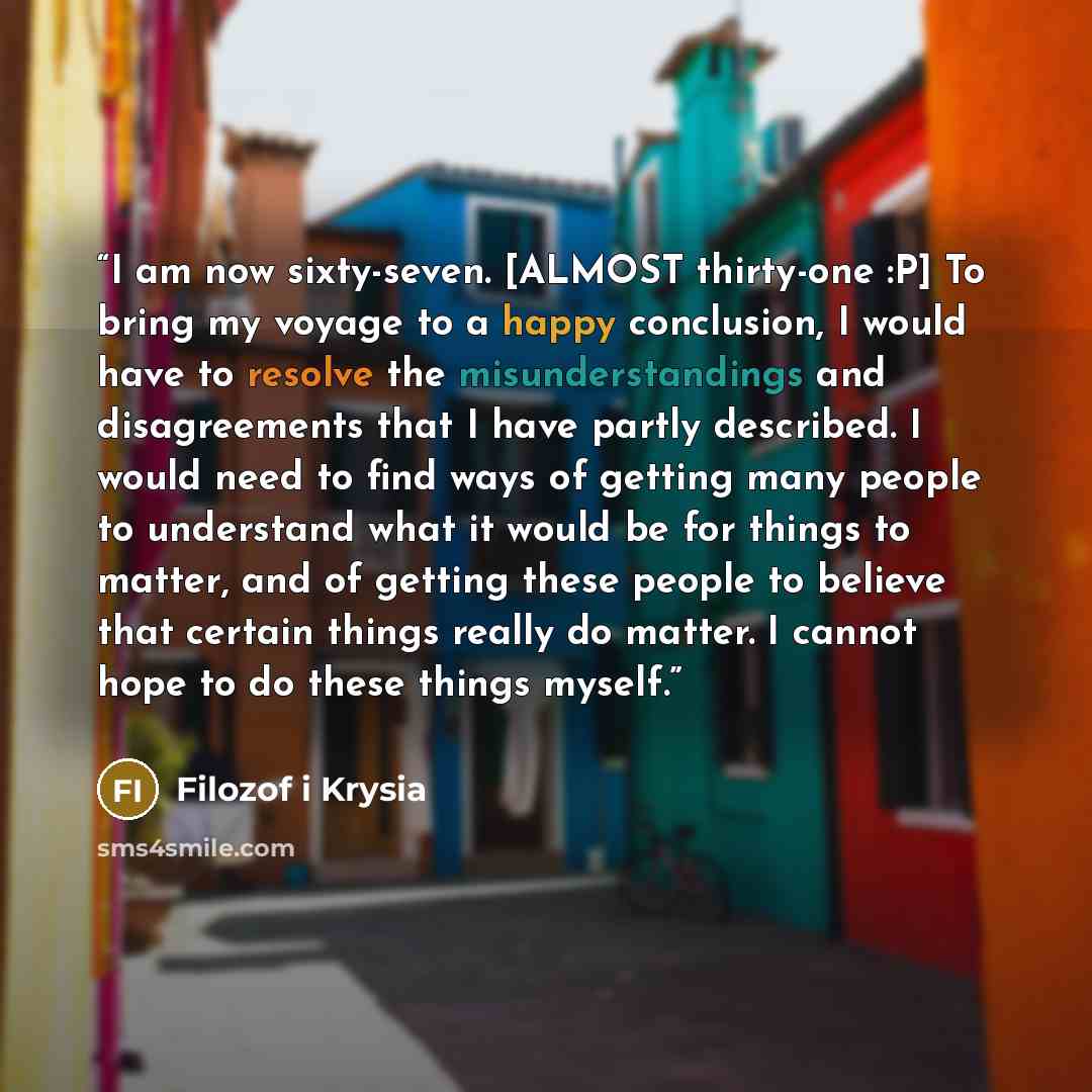 “I am now sixty-seven. [ALMOST thirty-one :P] To bring my voyage to a happy conclusion, I would have to resolve the misunderstandings and disagreements that I have partly described. I would need to find ways of getting many people to understand what it would be for things to matter, and of getting…” quote by Filozof i Krysia