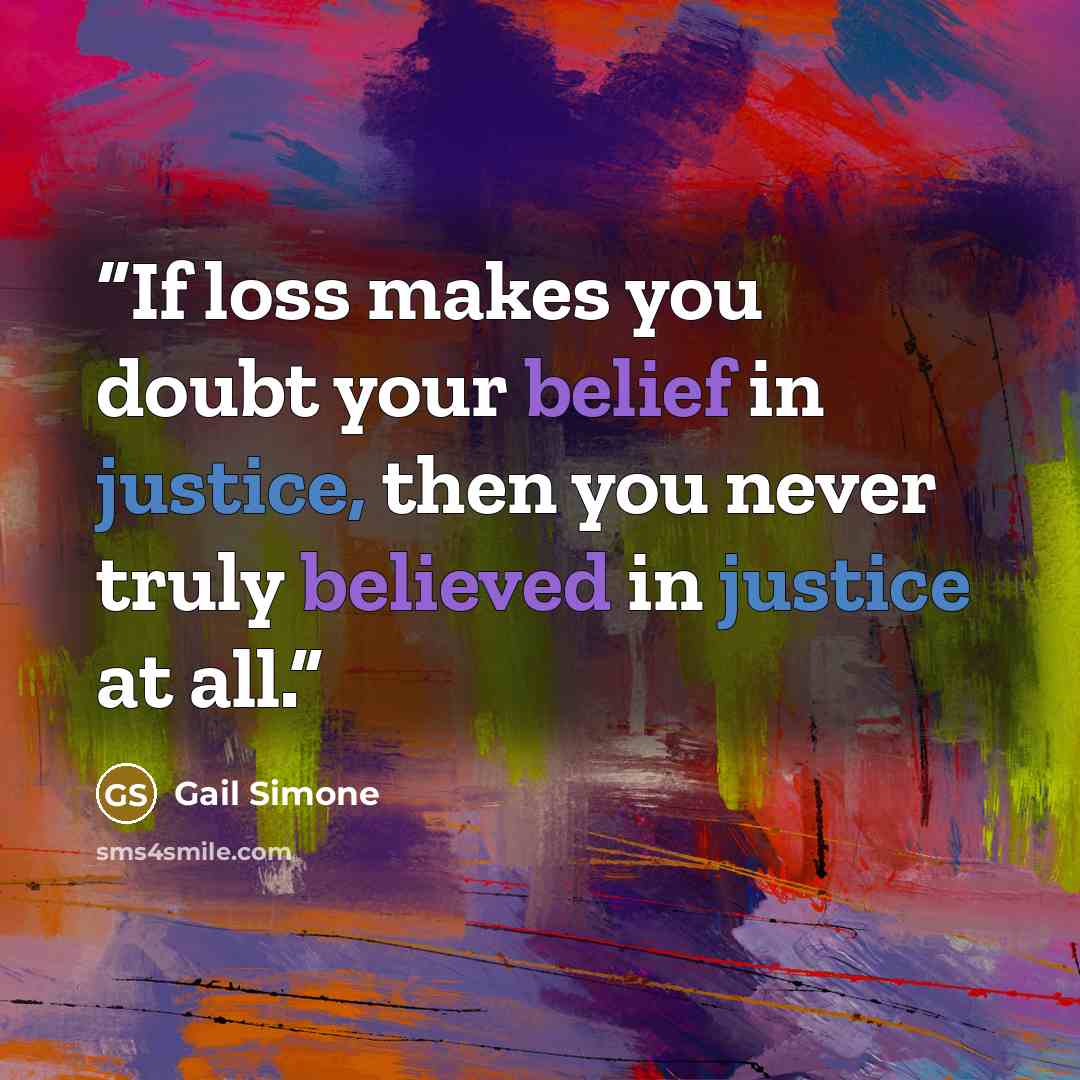 “If loss makes you doubt your belief in justice, then you never truly believed in justice at all.” quote by Gail Simone