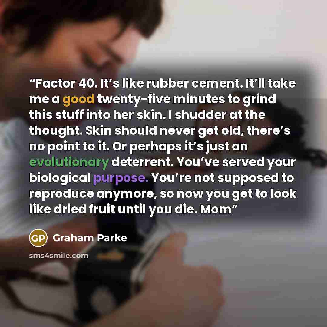 “Factor 40. It’s like rubber cement. It’ll take me a good twenty-five minutes to grind this stuff into her skin. I shudder at the thought. Skin should never get old, there’s no point to it. Or perhaps it’s just an evolutionary deterrent. You’ve served your biological purpose. You’re not supposed to…” quote by Graham Parke