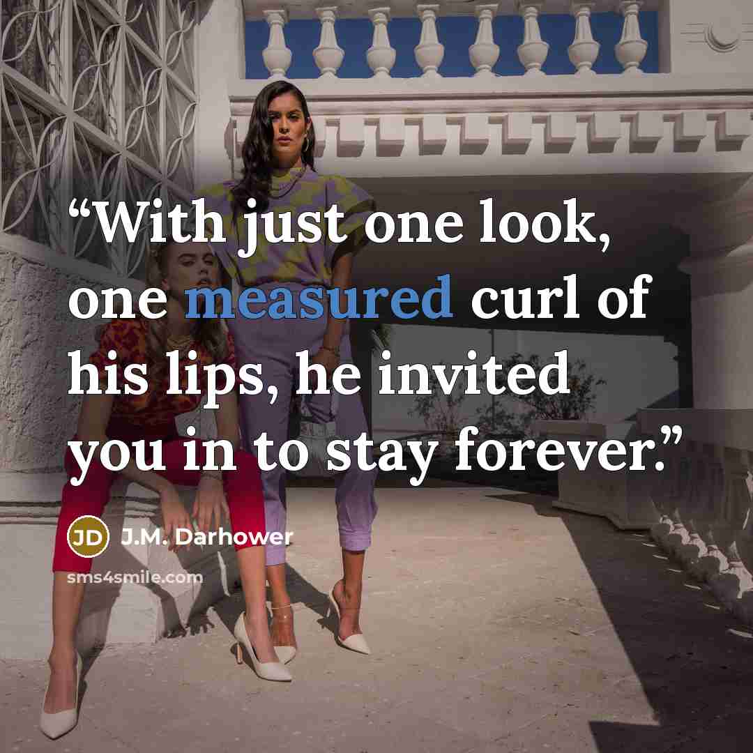 “With just one look, one measured curl of his lips, he invited you in to stay forever.” quote by J.M. Darhower