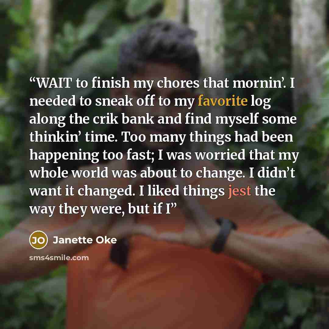 “WAIT to finish my chores that mornin’. I needed to sneak off to my favorite log along the crik bank and find myself some thinkin’ time. Too many things had been happening too fast; I was worried that my whole world was about to change. I didn’t want it changed. I liked things jest the way they…” quote by Janette Oke