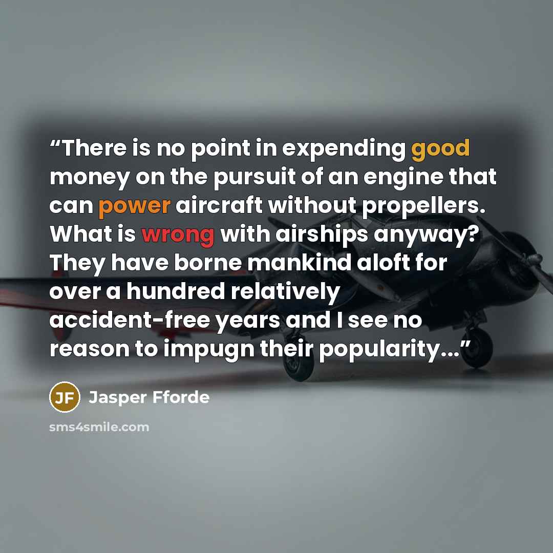 “There is no point in expending good money on the pursuit of an engine that can power aircraft without propellers. What is wrong with airships anyway? They have borne mankind aloft for over a hundred relatively accident-free years and I see no reason to impugn their popularity...” quote by Jasper Fforde