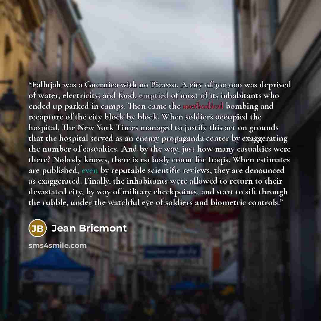 “Fallujah was a Guernica with no Picasso. A city of 300,000 was deprived of water, electricity, and food, emptied of most of its inhabitants who ended up parked in camps. Then came the methodical bombing and recapture of the city block by block. When soldiers occupied the hospital, The New York…” quote by Jean Bricmont