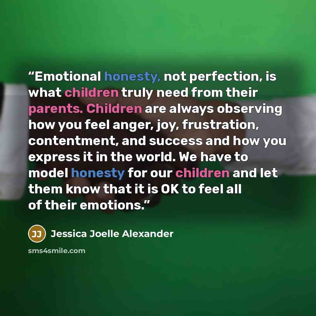 “Emotional honesty, not perfection, is what children truly need from their parents. Children are always observing how you feel anger, joy, frustration, contentment, and success and how you express it in the world. We have to model honesty for our children and let them know that it is OK to feel all…” quote by Jessica Joelle Alexander