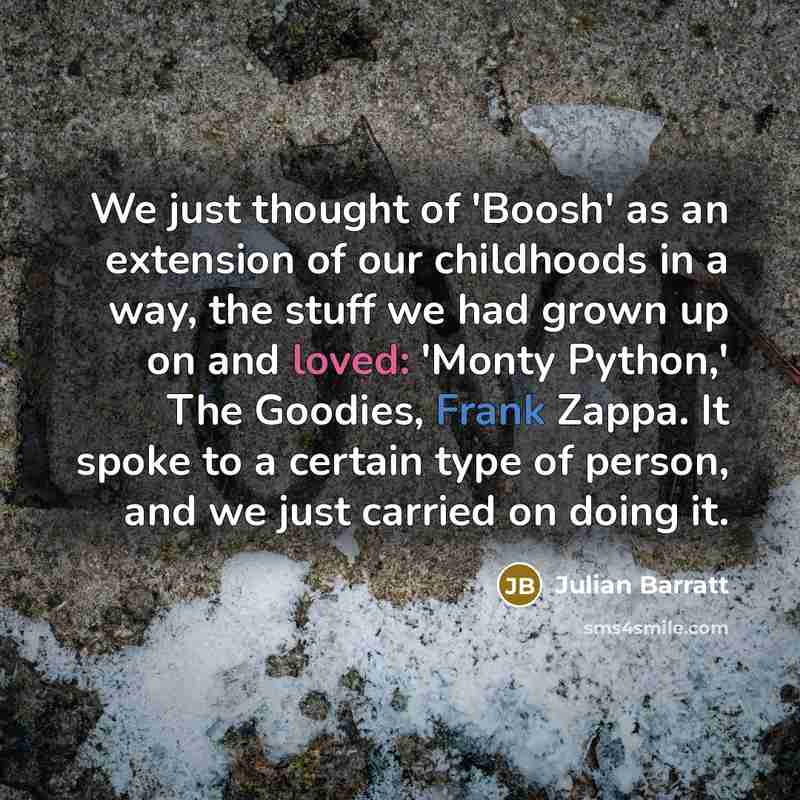 “We just thought of 'Boosh' as an extension of our childhoods in a way, the stuff we had grown up on and loved: 'Monty Python,' The Goodies, Frank Zappa. It spoke to a certain type of person, and we just carried on doing it.” quote by Julian Barratt