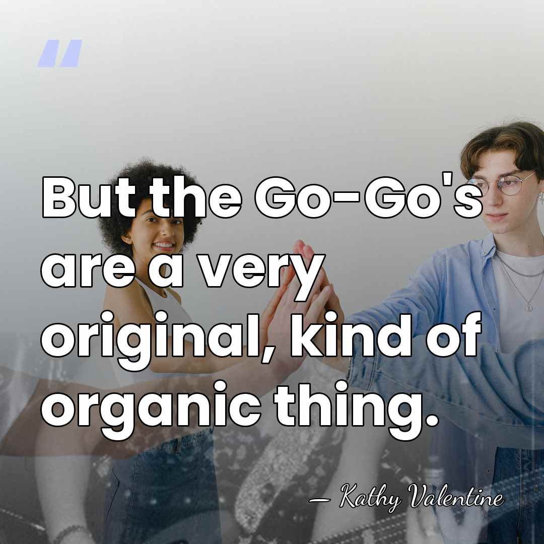 But the Go-Go's are a very original, kind of organic thing. - Kathy Valentine