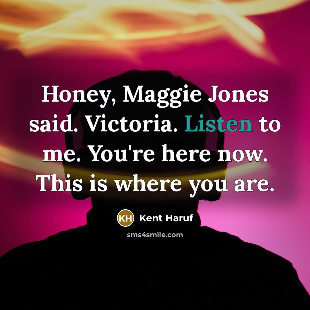 “Honey, Maggie Jones said. Victoria. Listen to me. You're here…” quote by Kent Haruf
