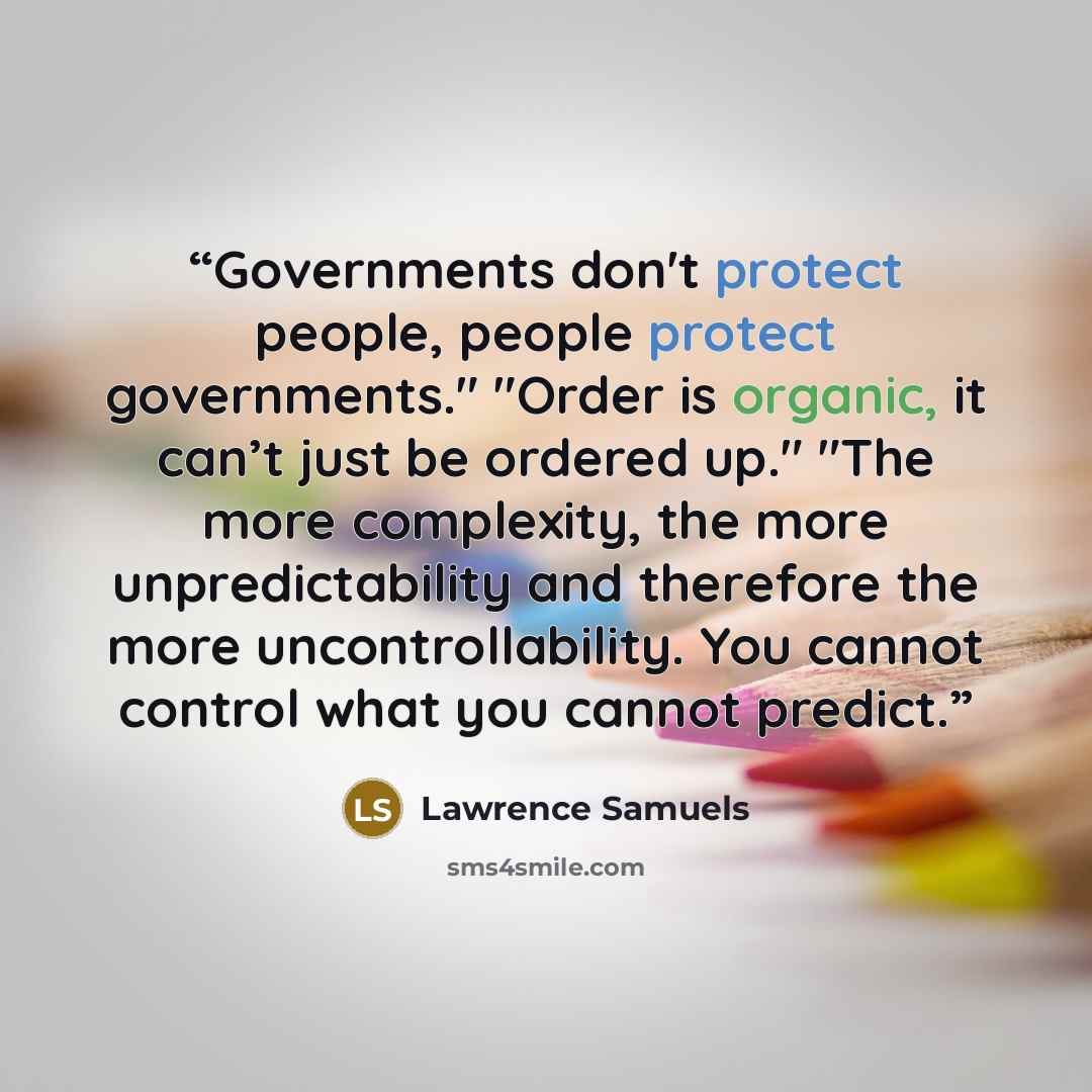 “Governments don't protect people, people protect governments." "Order is organic, it can’t just be ordered up." "The more complexity, the more unpredictability and therefore the more uncontrollability. You cannot control what you cannot predict.” quote by Lawrence Samuels