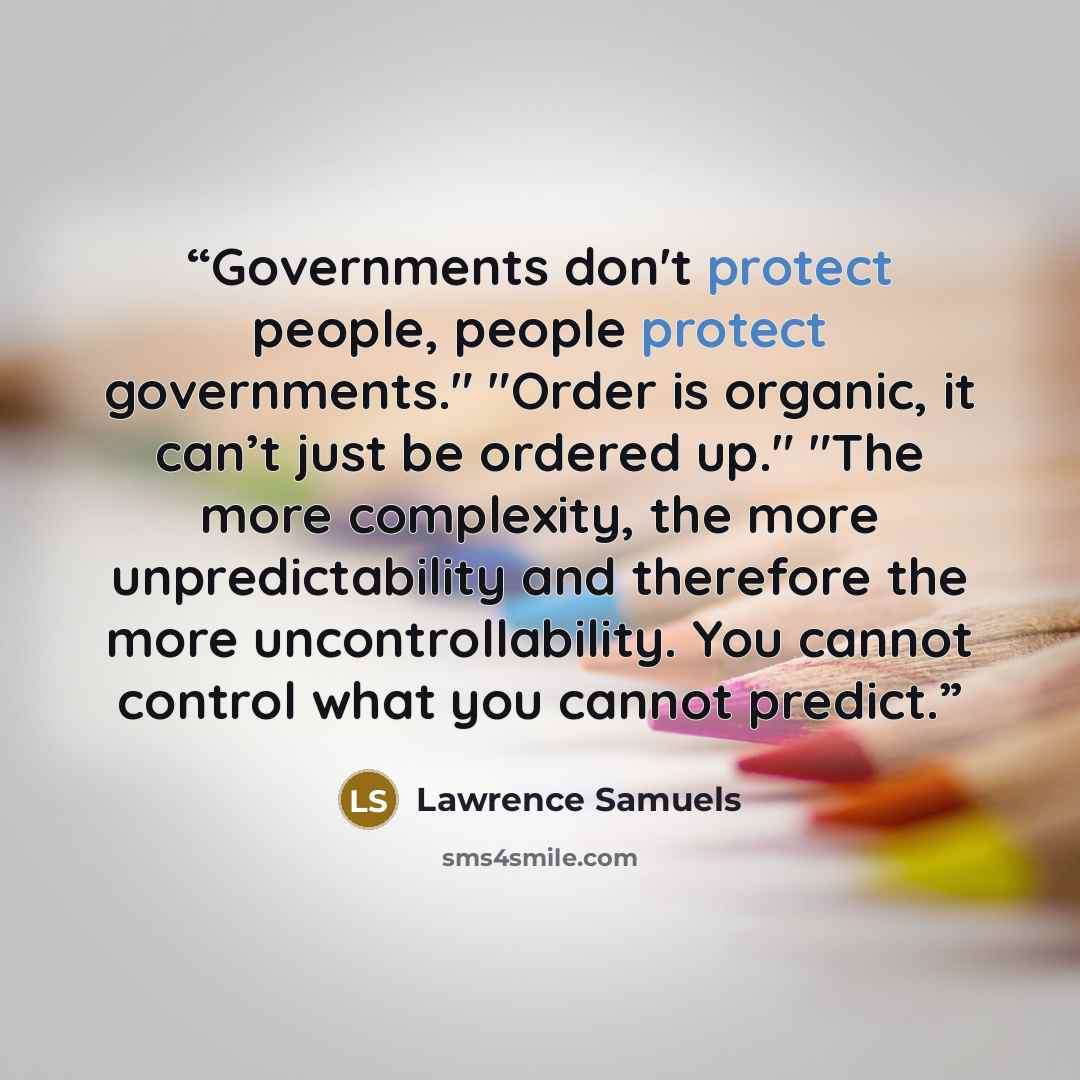 “Governments don't protect people, people protect governments." "Order is organic, it can’t just be ordered up." "The more complexity, the more unpredictability and therefore the more uncontrollability. You cannot control what you cannot predict.” quote by Lawrence Samuels