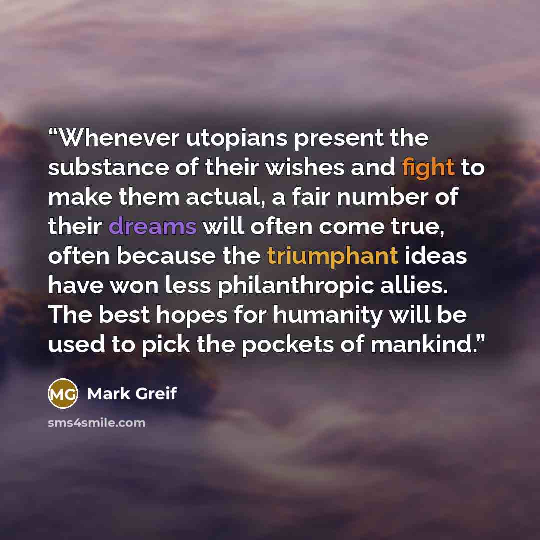 “Whenever utopians present the substance of their wishes and fight to make them actual, a fair number of their dreams will often come true, often because the triumphant ideas have won less philanthropic allies. The best hopes for humanity will be used to pick the pockets of mankind.” quote by Mark Greif