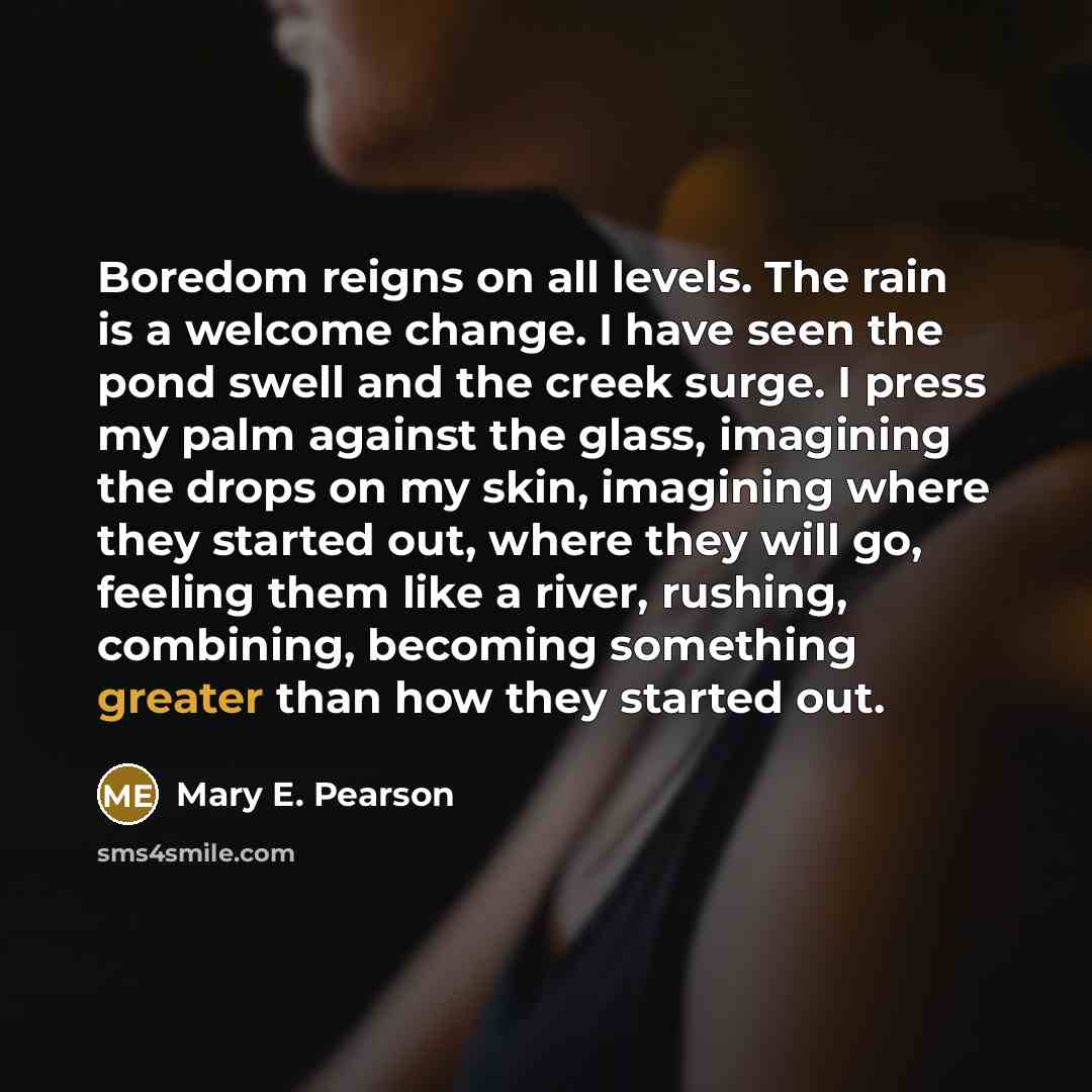 “Boredom reigns on all levels. The rain is a welcome change. I have seen the pond swell and the creek surge. I press my palm against the glass, imagining the drops on my skin, imagining where they started out, where they will go, feeling them like a river, rushing, combining, becoming something…” quote by Mary E. Pearson