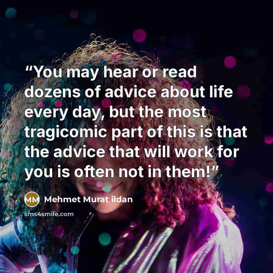 “You may hear or read dozens of advice about life every day, but the most tragicomic part of this is that the advice that will work for you is often not in them!” quote by Mehmet Murat ildan