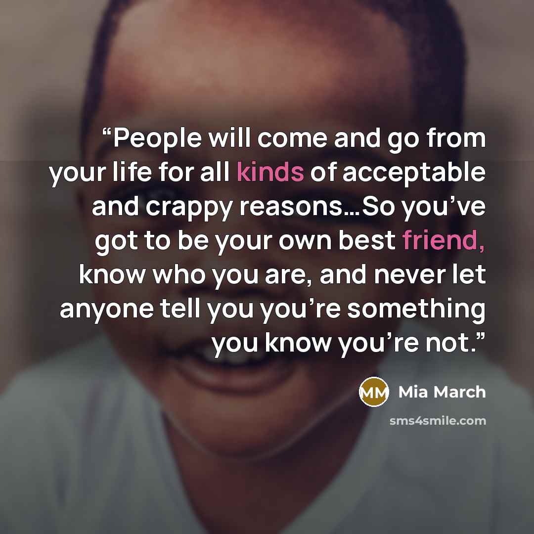 “People will come and go from your life for all kinds of acceptable and crappy reasons…So you’ve got to be your own best friend, know who you are, and never let anyone tell you you’re something you know you’re not.” quote by Mia March