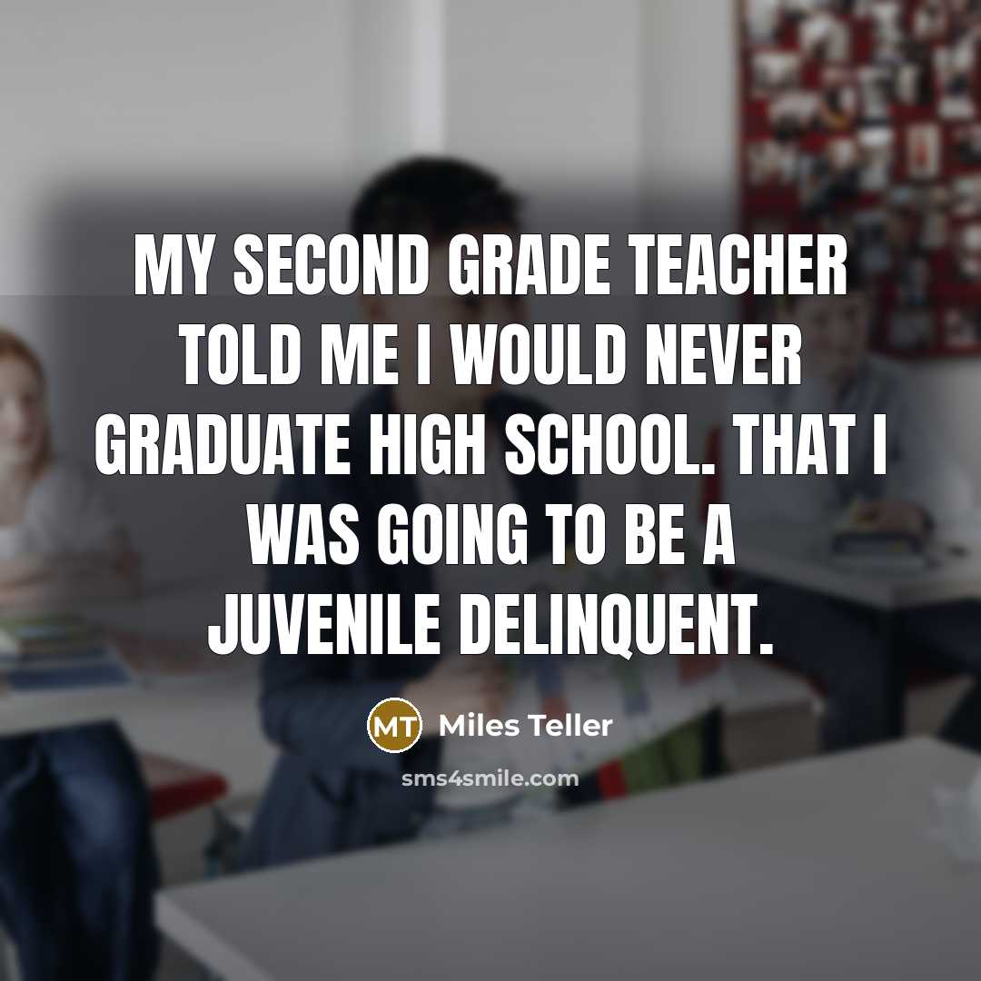 “My second grade teacher told me I would never graduate high school. That I was going to be a juvenile delinquent.” quote by Miles Teller