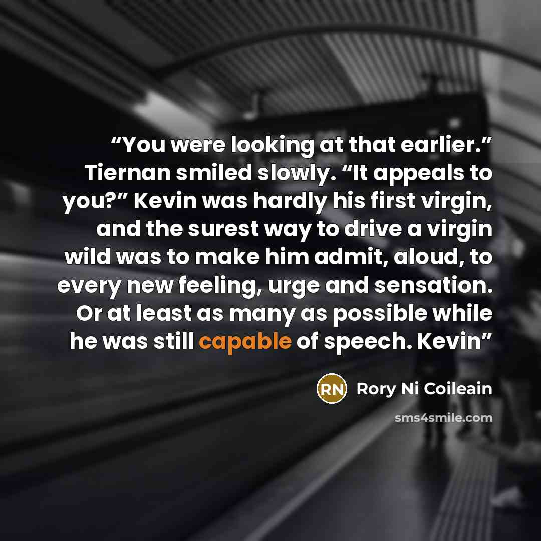 “You were looking at that earlier.” Tiernan smiled slowly. “It appeals to you?” Kevin was hardly his first virgin, and the surest way to drive a virgin wild was to make him admit, aloud, to every new feeling, urge and sensation. Or at least as many as possible while he was still capable of speech…” quote by Rory Ni Coileain