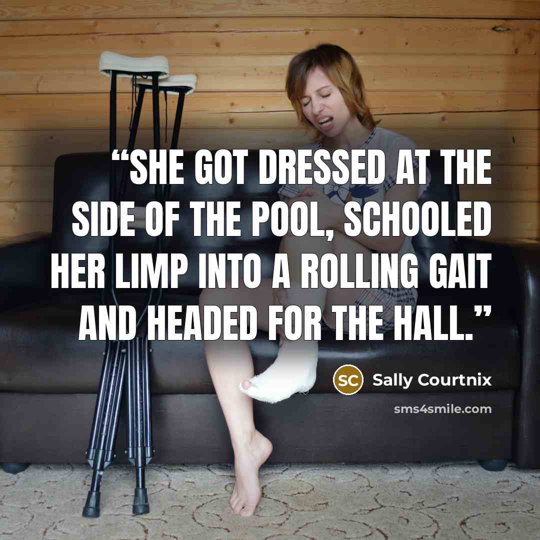 “She got dressed at the side of the pool, schooled her limp into a rolling gait and headed for the hall.” quote by Sally Courtnix