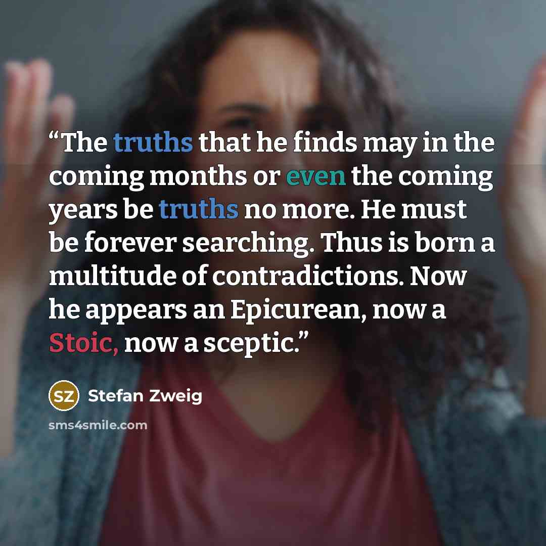 “The truths that he finds may in the coming months or even the coming years be truths no more. He must be forever searching. Thus is born a multitude of contradictions. Now he appears an Epicurean, now a Stoic, now a sceptic.” quote by Stefan Zweig