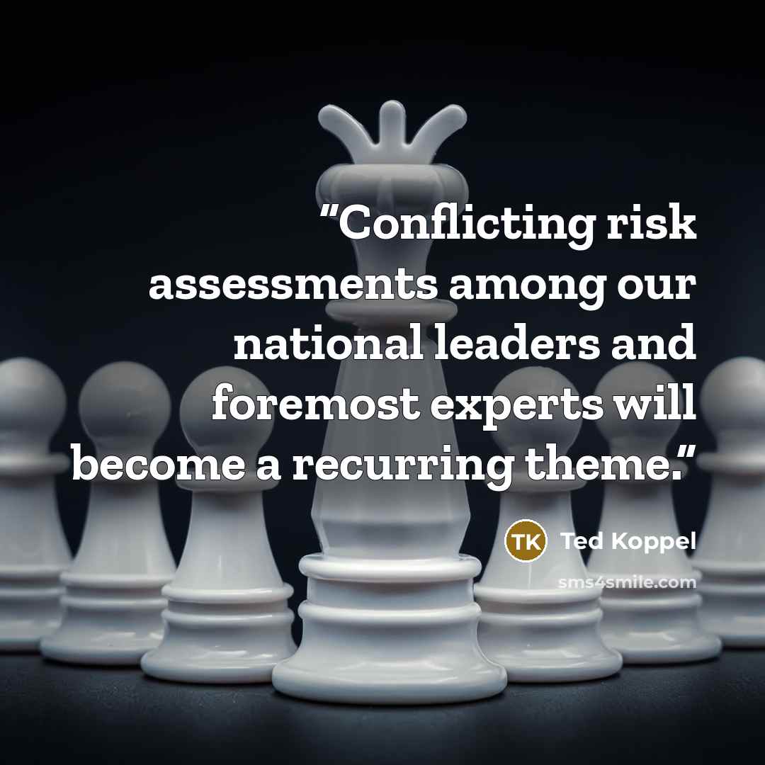 “Conflicting risk assessments among our national leaders and foremost experts will become a recurring theme.” quote by Ted Koppel