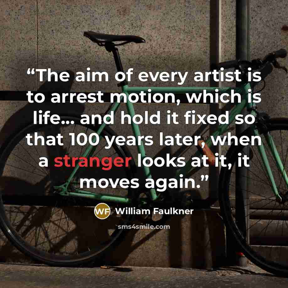 “The aim of every artist is to arrest motion, which is life... and hold it fixed so that 100 years later, when a stranger looks at it, it moves again.” quote by William Faulkner