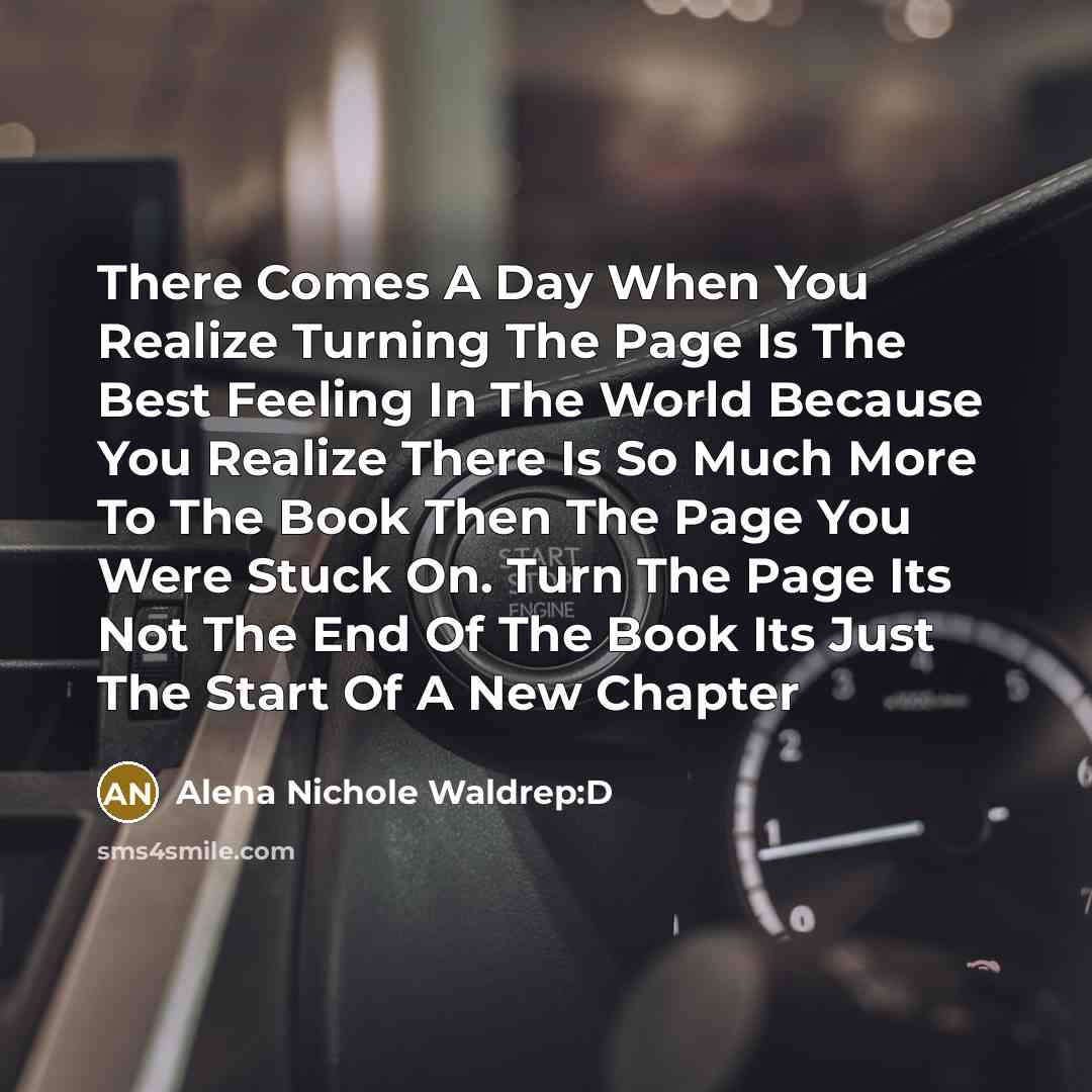 “There Comes A Day When You Realize Turning The Page Is The Best Feeling In The World Because You Realize There Is So Much More To The Book Then The Page You Were Stuck On. Turn The Page Its Not The End Of The Book Its Just The Start Of A New Chapter” quote by Alena Nichole Waldrep:D