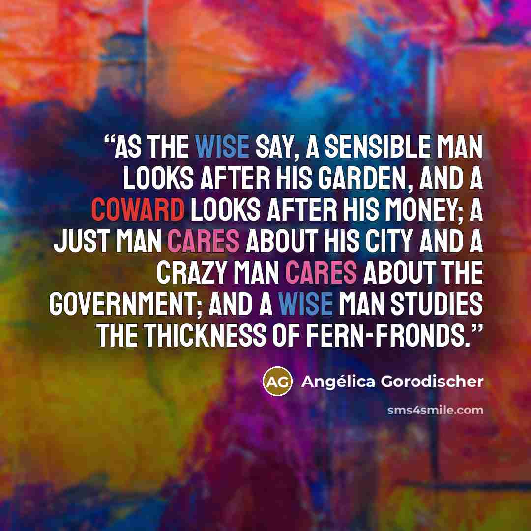 “As the wise say, a sensible man looks after his garden, and a coward looks after his money; a just man cares about his city and a crazy man cares about the government; and a wise man studies the thickness of fern-fronds.” quote by Angélica Gorodischer