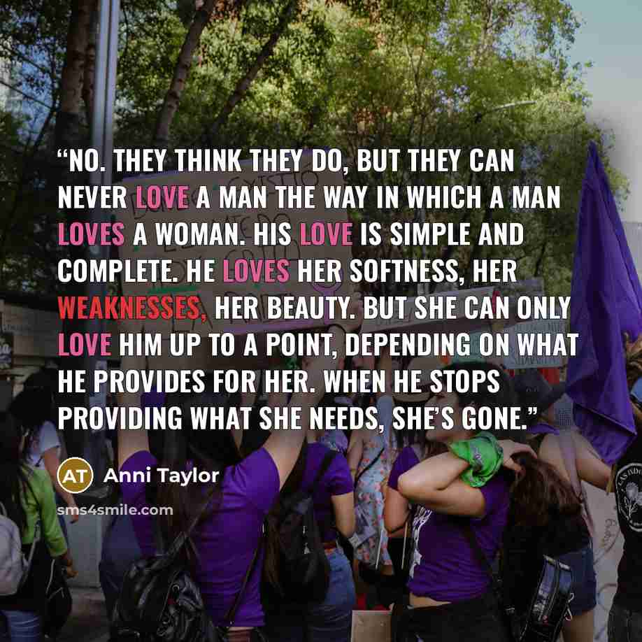 “No. They think they do, but they can never love a man the way in which a man loves a woman. His love is simple and complete. He loves her softness, her weaknesses, her beauty. But she can only love him up to a point, depending on what he provides for her. When he stops providing what she needs…” quote by Anni Taylor