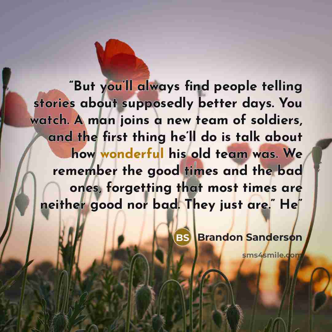 “But you’ll always find people telling stories about supposedly better days. You watch. A man joins a new team of soldiers, and the first thing he’ll do is talk about how wonderful his old team was. We remember the good times and the bad ones, forgetting that most times are neither good nor bad…” quote by Brandon Sanderson