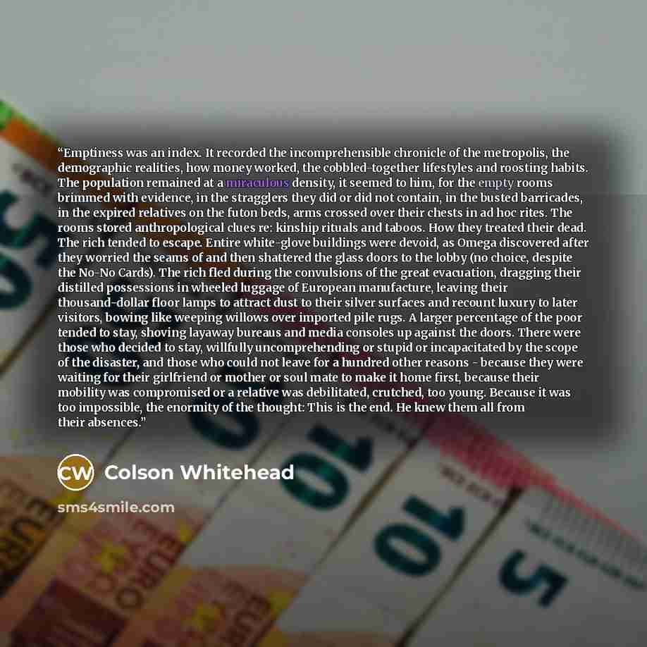“Emptiness was an index. It recorded the incomprehensible chronicle of the metropolis, the demographic realities, how money worked, the cobbled-together lifestyles and roosting habits. The population remained at a miraculous density, it seemed to him, for the empty rooms brimmed with evidence, in…” quote by Colson Whitehead