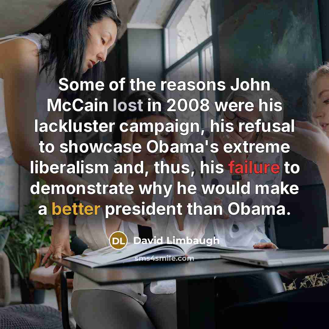 “Some of the reasons John McCain lost in 2008 were his lackluster campaign, his refusal to showcase Obama's extreme liberalism and, thus, his failure to demonstrate why he would make a better president than Obama.” quote by David Limbaugh