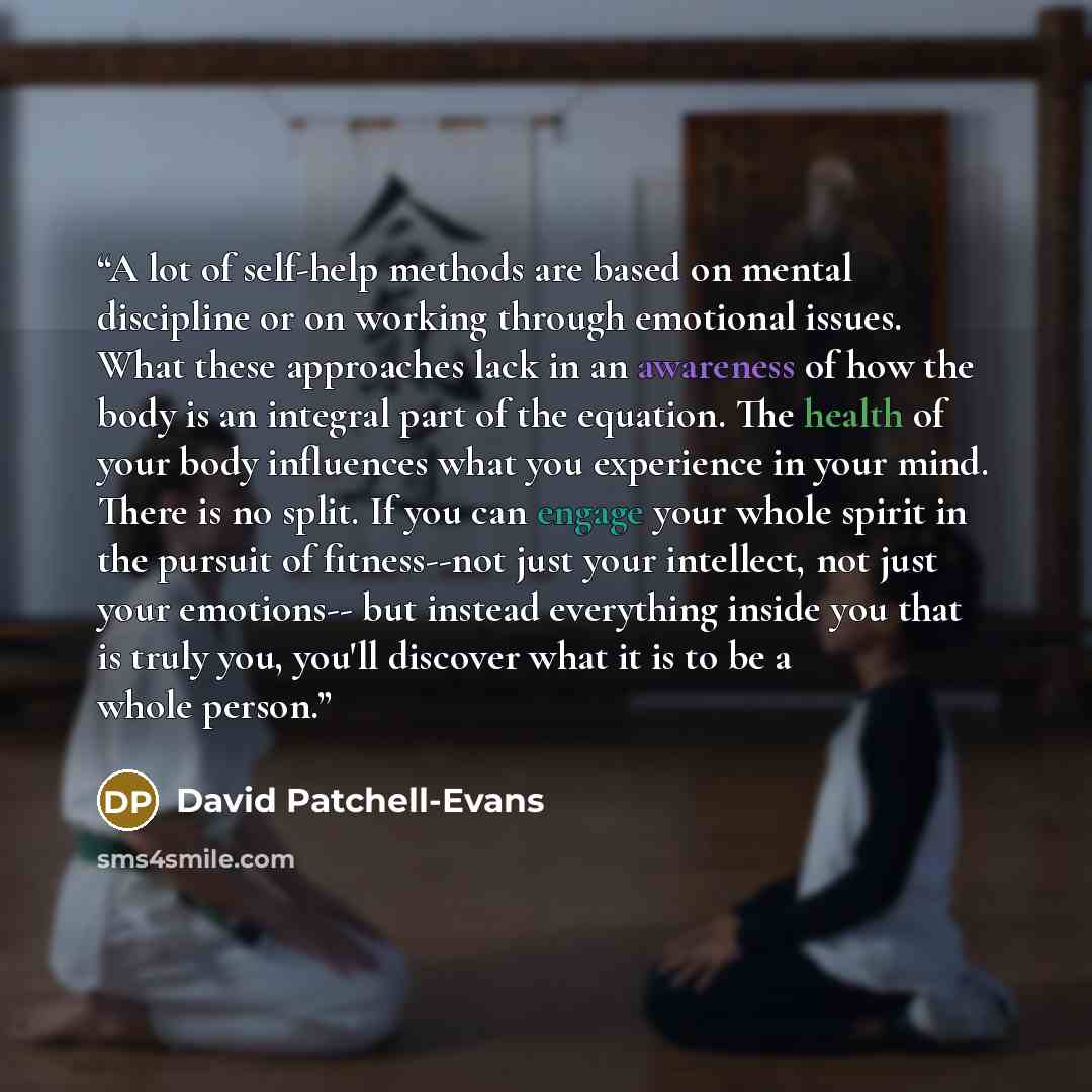 “A lot of self-help methods are based on mental discipline or on working through emotional issues. What these approaches lack in an awareness of how the body is an integral part of the equation. The health of your body influences what you experience in your mind. There is no split. If you can…” quote by David Patchell-Evans