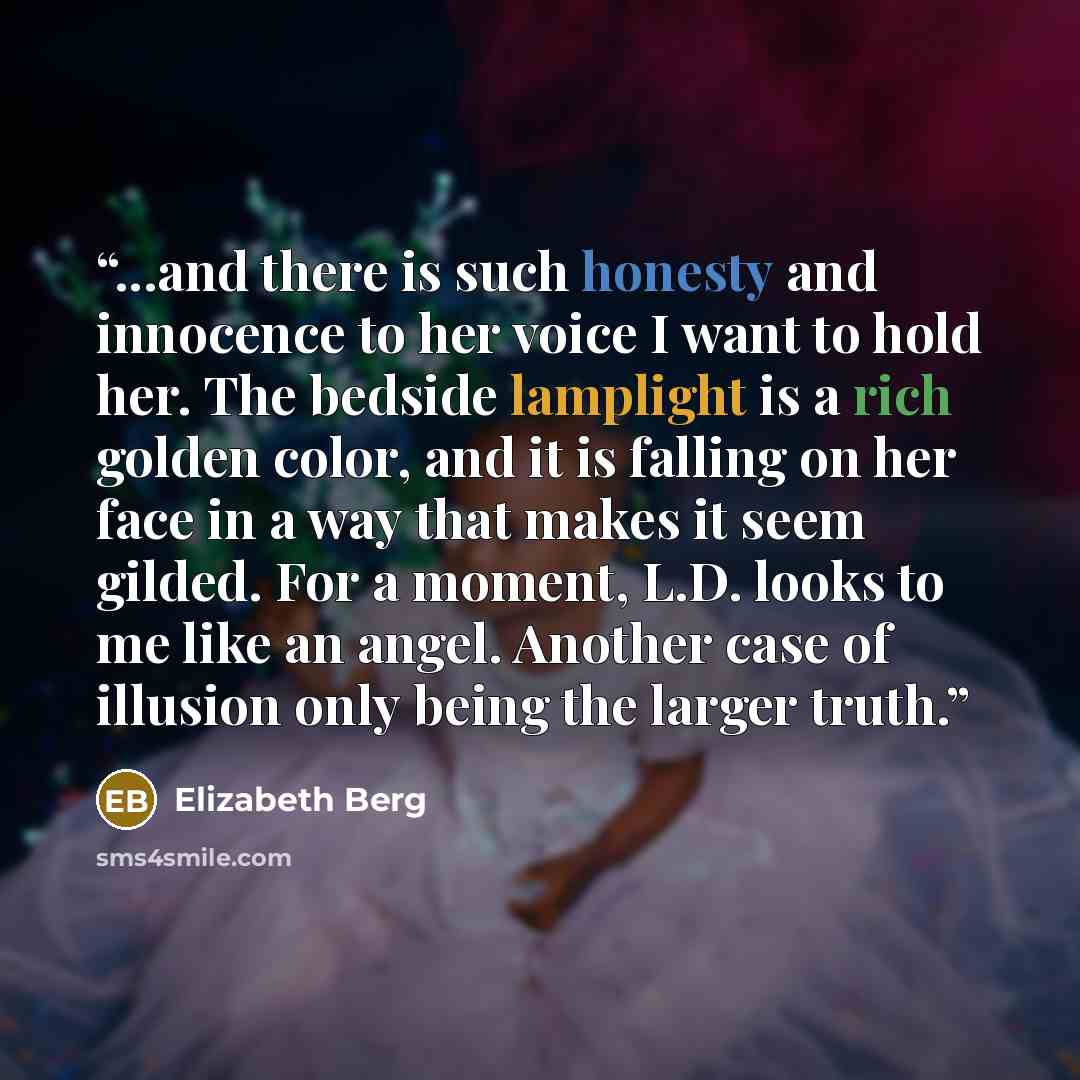 “...and there is such honesty and innocence to her voice I want to hold her. The bedside lamplight is a rich golden color, and it is falling on her face in a way that makes it seem gilded. For a moment, L.D. looks to me like an angel. Another case of illusion only being the larger truth.” quote by Elizabeth Berg