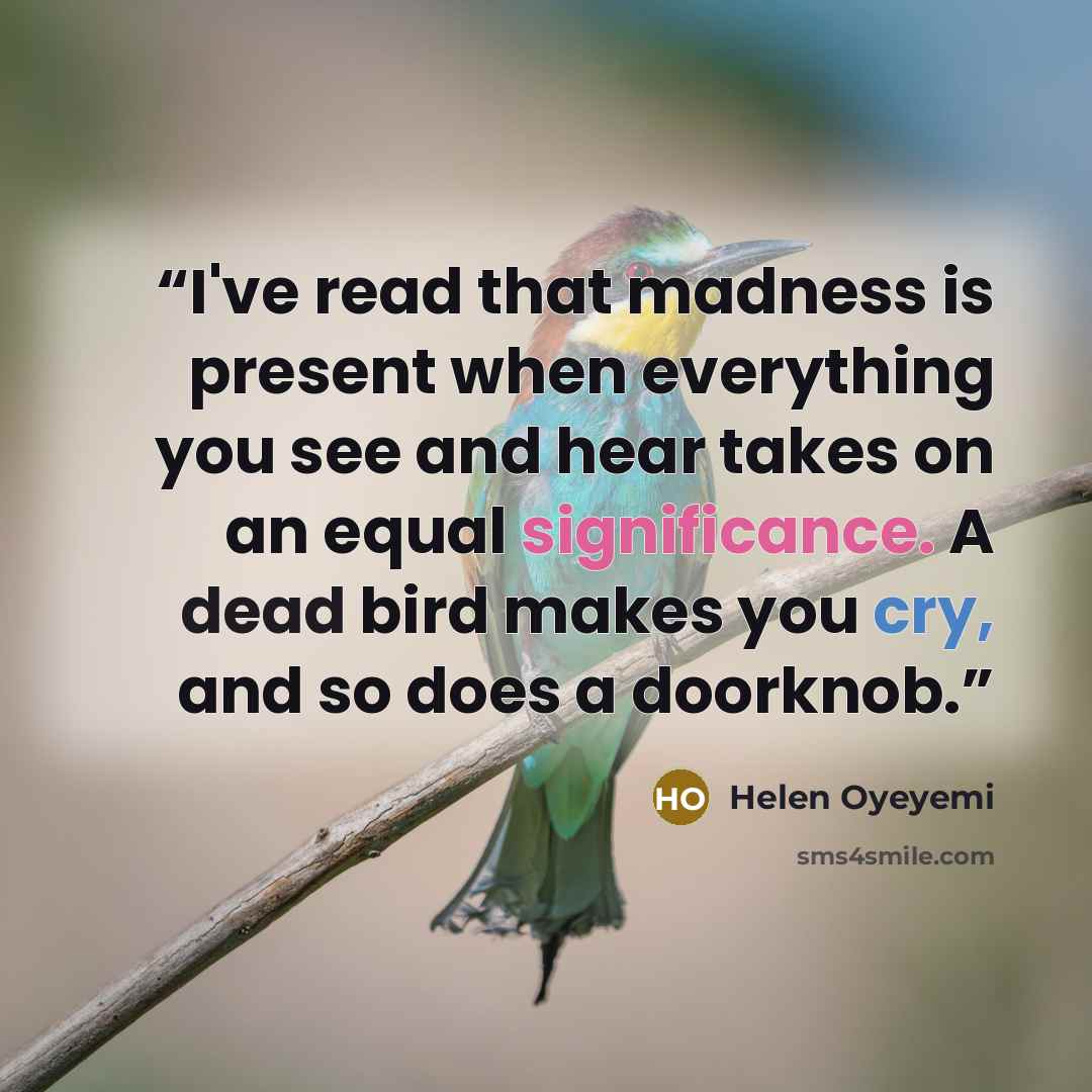 “I've read that madness is present when everything you see and hear takes on an equal significance. A dead bird makes you cry, and so does a doorknob.” quote by Helen Oyeyemi
