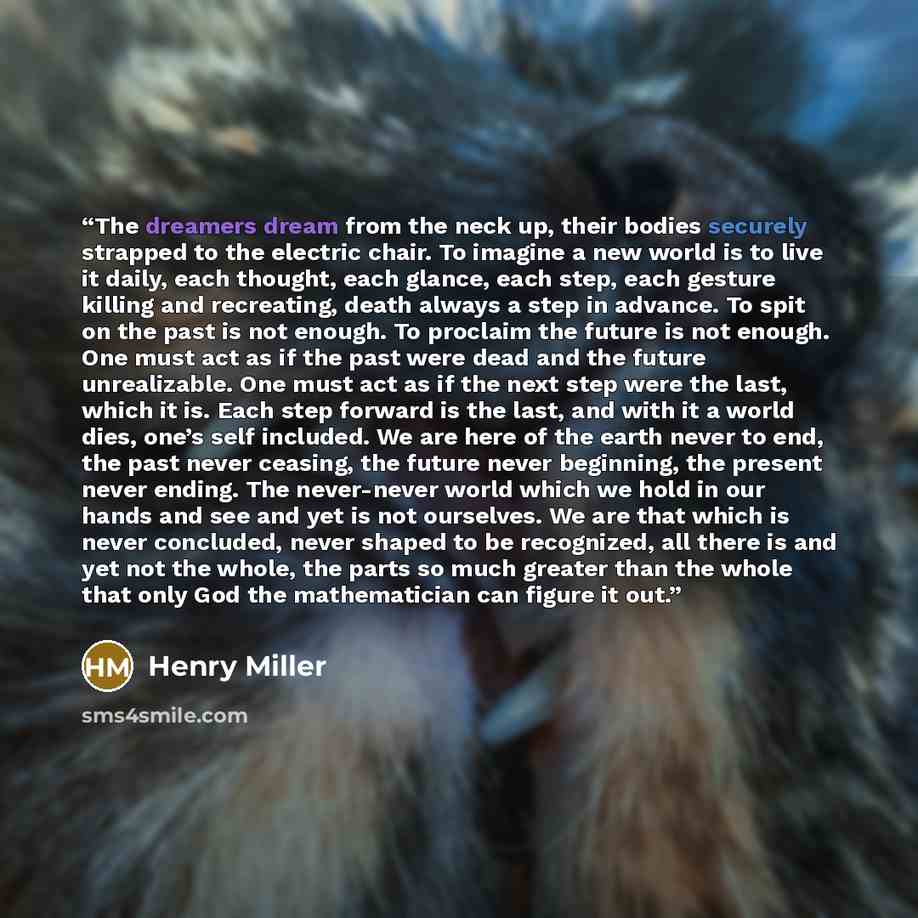 “The dreamers dream from the neck up, their bodies securely strapped to the electric chair. To imagine a new world is to live it daily, each thought, each glance, each step, each gesture killing and recreating, death always a step in advance. To spit on the past is not enough. To proclaim the…” quote by henry miller