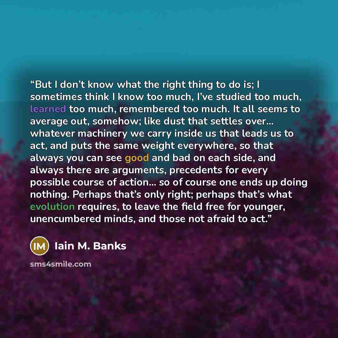 “But I don’t know what the right thing to do is; I sometimes think I know too much, I’ve studied too much, learned too much, remembered too much. It all seems to average out, somehow; like dust that settles over... whatever machinery we carry inside us that leads us to act, and puts the same weight…” quote by Iain M. Banks