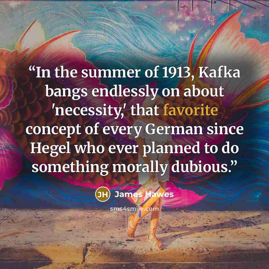 “In the summer of 1913, Kafka bangs endlessly on about 'necessity,' that favorite concept of every German since Hegel who ever planned to do something morally dubious.” quote by James Hawes