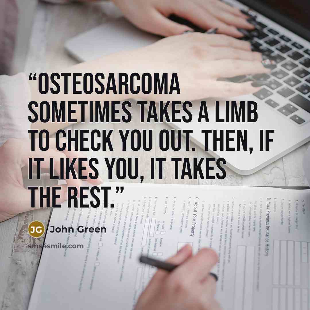“Osteosarcoma sometimes takes a limb to check you out. Then, if it likes you, it takes the rest.” quote by John Green