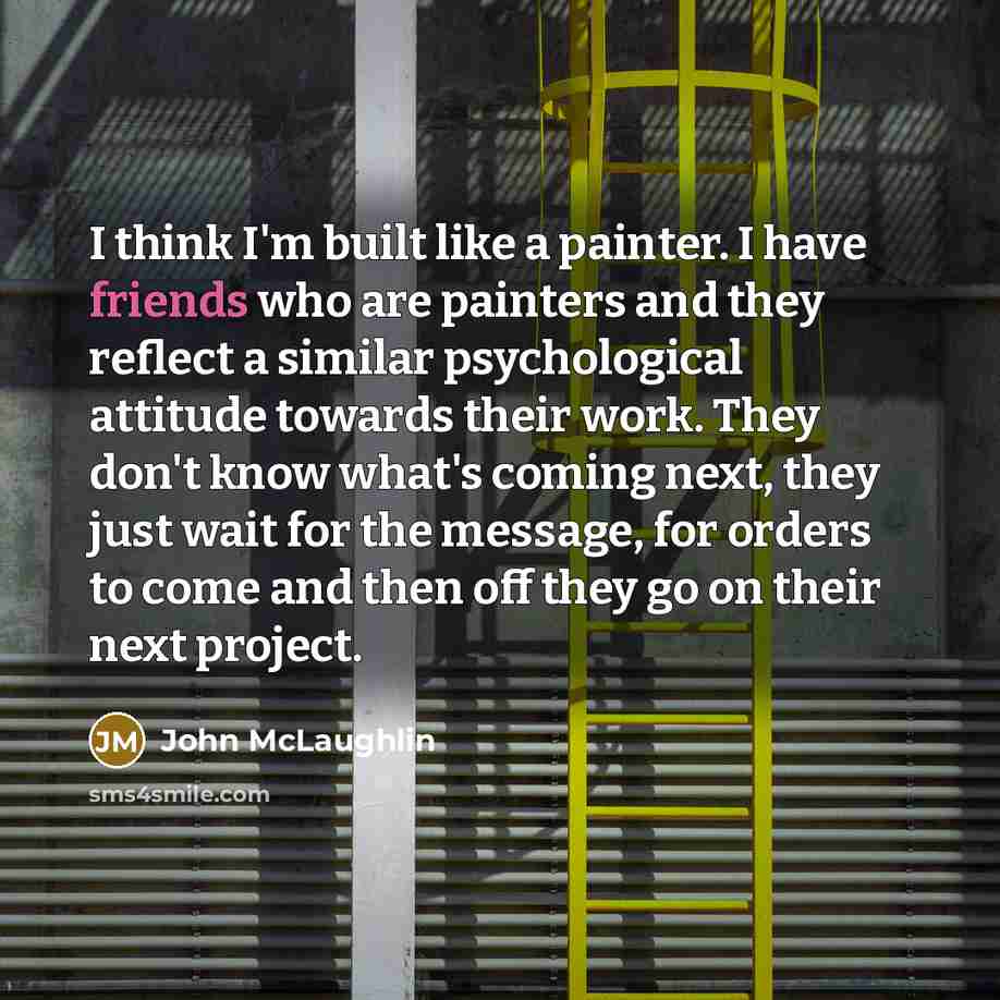 “I think I'm built like a painter. I have friends who are painters and they reflect a similar psychological attitude towards their work. They don't know what's coming next, they just wait for the message, for orders to come and then off they go on their next project.” quote by John McLaughlin