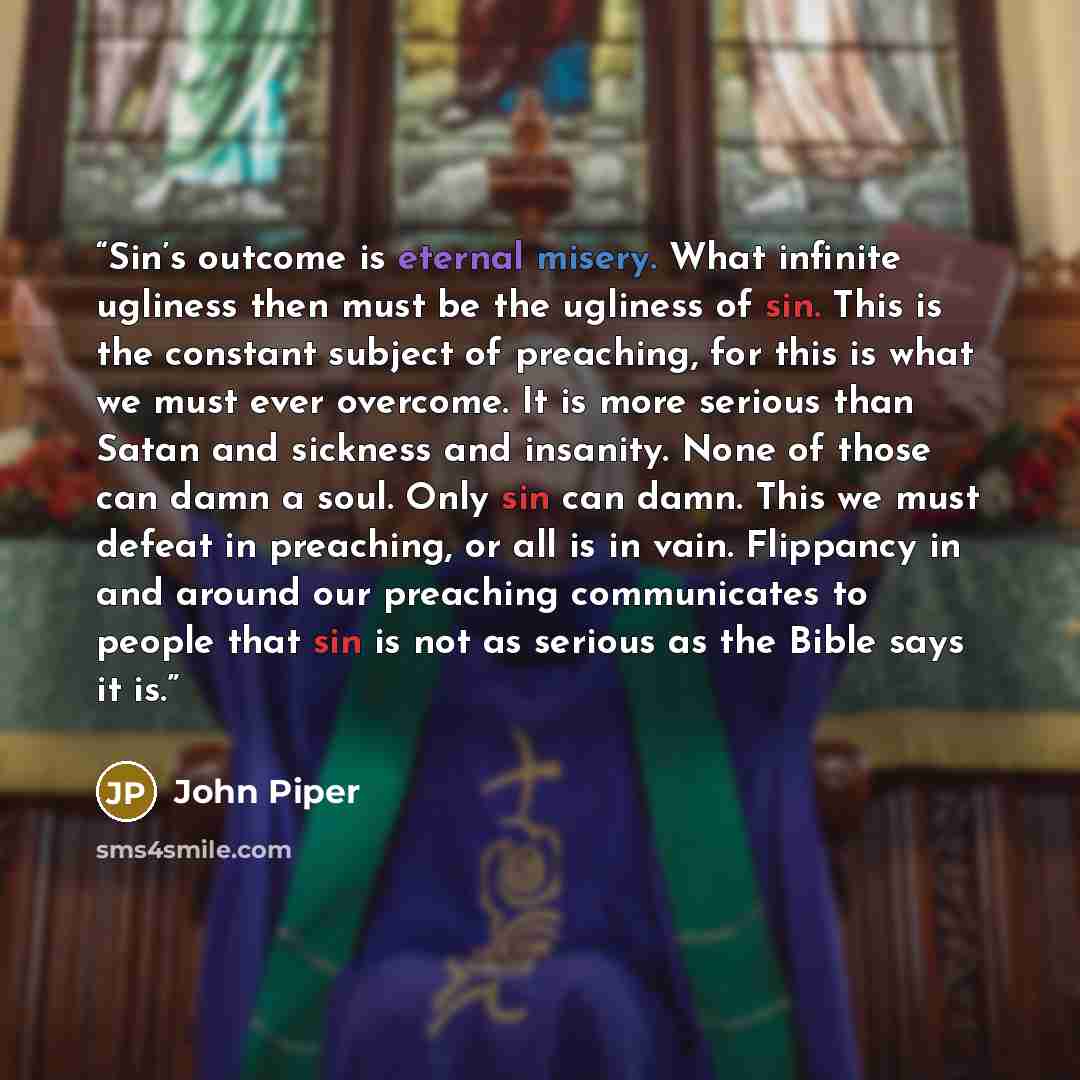 “Sin’s outcome is eternal misery. What infinite ugliness then must be the ugliness of sin. This is the constant subject of preaching, for this is what we must ever overcome. It is more serious than Satan and sickness and insanity. None of those can damn a soul. Only sin can damn. This we must…” quote by John Piper