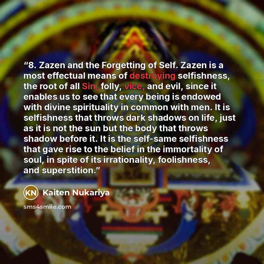 “8. Zazen and the Forgetting of Self. Zazen is a most effectual means of destroying selfishness, the root of all Sin, folly, vice, and evil, since it enables us to see that every being is endowed with divine spirituality in common with men. It is selfishness that throws dark shadows on life, just…” quote by Kaiten Nukariya