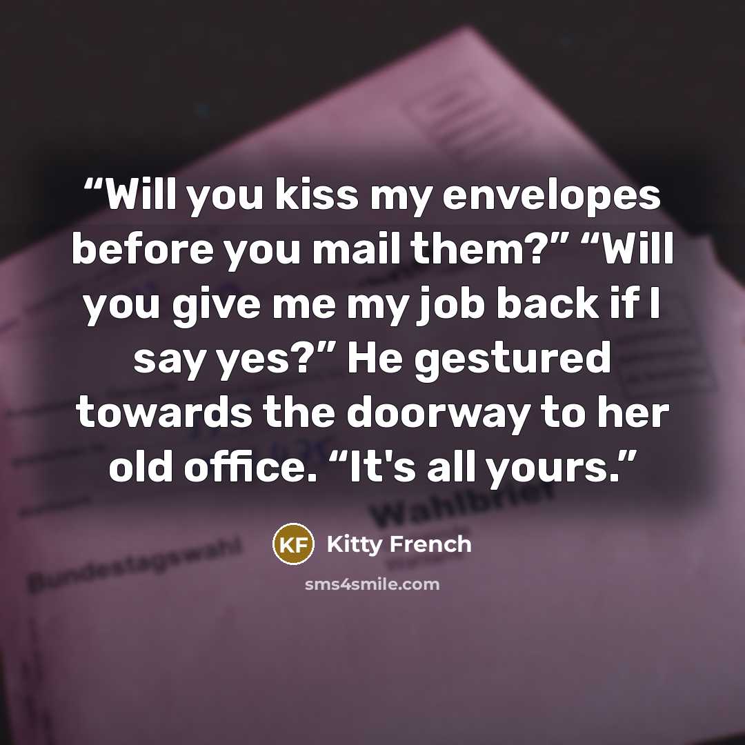 “Will you kiss my envelopes before you mail them?” “Will you give me my job back if I say yes?” He gestured towards the doorway to her old office. “It's all yours.” quote by Kitty French